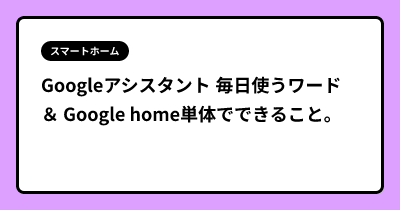 Googleアシスタント 毎日使うワード ＆ Google home単体でできること。