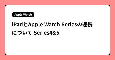 iPadとApple Watch Seriesの連携について Series4&5
