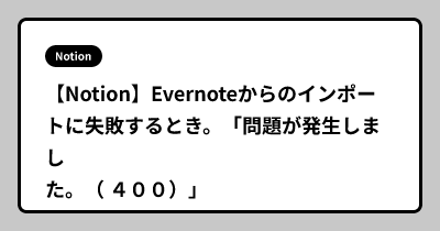 【Notion】Evernoteからのインポートに失敗するとき。「問題が発生しました。（ ４００）」