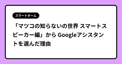 「マツコの知らないの世界 スマートスピーカー編」から Googleアシスタントを選んだ理由